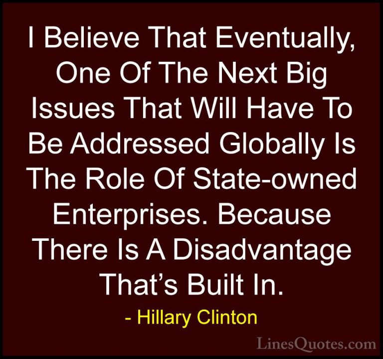 Hillary Clinton Quotes (189) - I Believe That Eventually, One Of ... - QuotesI Believe That Eventually, One Of The Next Big Issues That Will Have To Be Addressed Globally Is The Role Of State-owned Enterprises. Because There Is A Disadvantage That's Built In.