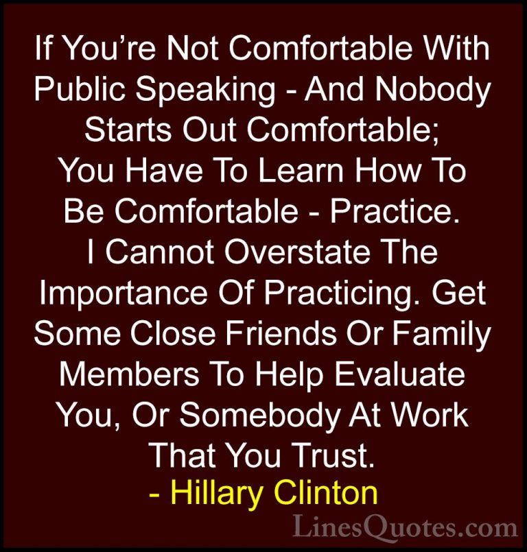 Hillary Clinton Quotes (19) - If You're Not Comfortable With Publ... - QuotesIf You're Not Comfortable With Public Speaking - And Nobody Starts Out Comfortable; You Have To Learn How To Be Comfortable - Practice. I Cannot Overstate The Importance Of Practicing. Get Some Close Friends Or Family Members To Help Evaluate You, Or Somebody At Work That You Trust.
