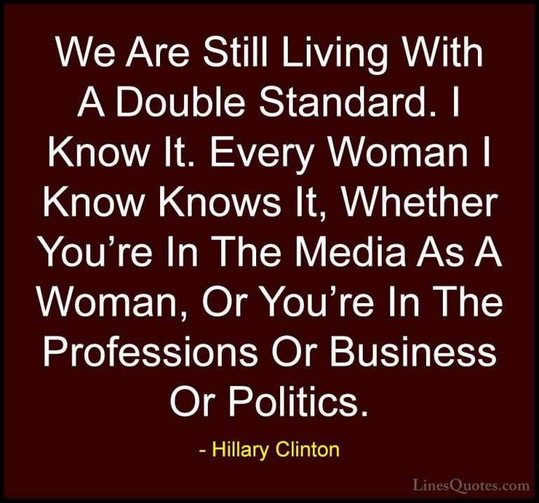 Hillary Clinton Quotes (191) - We Are Still Living With A Double ... - QuotesWe Are Still Living With A Double Standard. I Know It. Every Woman I Know Knows It, Whether You're In The Media As A Woman, Or You're In The Professions Or Business Or Politics.