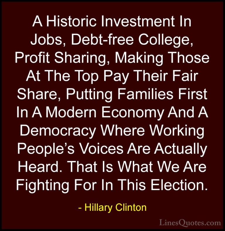 Hillary Clinton Quotes (193) - A Historic Investment In Jobs, Deb... - QuotesA Historic Investment In Jobs, Debt-free College, Profit Sharing, Making Those At The Top Pay Their Fair Share, Putting Families First In A Modern Economy And A Democracy Where Working People's Voices Are Actually Heard. That Is What We Are Fighting For In This Election.