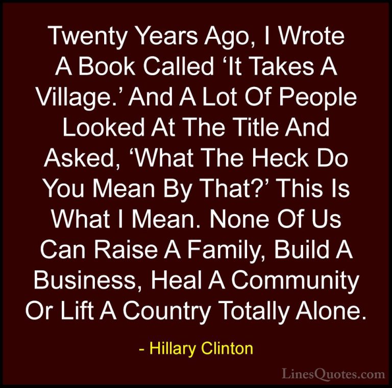 Hillary Clinton Quotes (196) - Twenty Years Ago, I Wrote A Book C... - QuotesTwenty Years Ago, I Wrote A Book Called 'It Takes A Village.' And A Lot Of People Looked At The Title And Asked, 'What The Heck Do You Mean By That?' This Is What I Mean. None Of Us Can Raise A Family, Build A Business, Heal A Community Or Lift A Country Totally Alone.