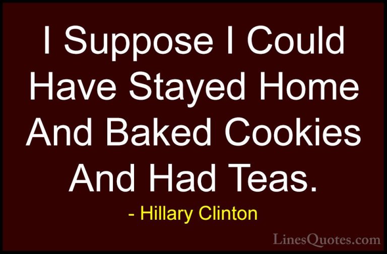 Hillary Clinton Quotes (20) - I Suppose I Could Have Stayed Home ... - QuotesI Suppose I Could Have Stayed Home And Baked Cookies And Had Teas.