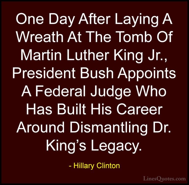 Hillary Clinton Quotes (201) - One Day After Laying A Wreath At T... - QuotesOne Day After Laying A Wreath At The Tomb Of Martin Luther King Jr., President Bush Appoints A Federal Judge Who Has Built His Career Around Dismantling Dr. King's Legacy.