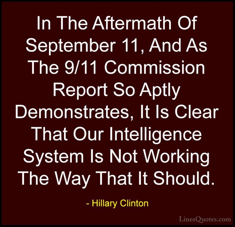Hillary Clinton Quotes (202) - In The Aftermath Of September 11, ... - QuotesIn The Aftermath Of September 11, And As The 9/11 Commission Report So Aptly Demonstrates, It Is Clear That Our Intelligence System Is Not Working The Way That It Should.