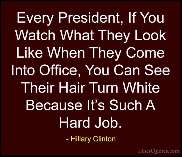 Hillary Clinton Quotes (203) - Every President, If You Watch What... - QuotesEvery President, If You Watch What They Look Like When They Come Into Office, You Can See Their Hair Turn White Because It's Such A Hard Job.