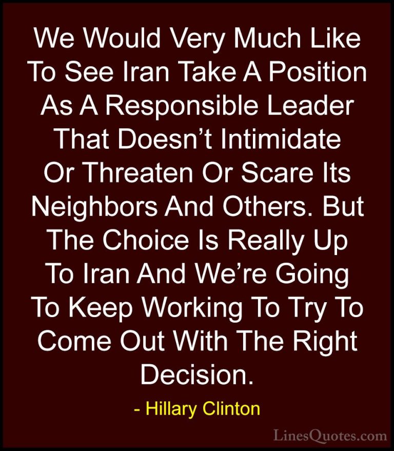 Hillary Clinton Quotes (204) - We Would Very Much Like To See Ira... - QuotesWe Would Very Much Like To See Iran Take A Position As A Responsible Leader That Doesn't Intimidate Or Threaten Or Scare Its Neighbors And Others. But The Choice Is Really Up To Iran And We're Going To Keep Working To Try To Come Out With The Right Decision.