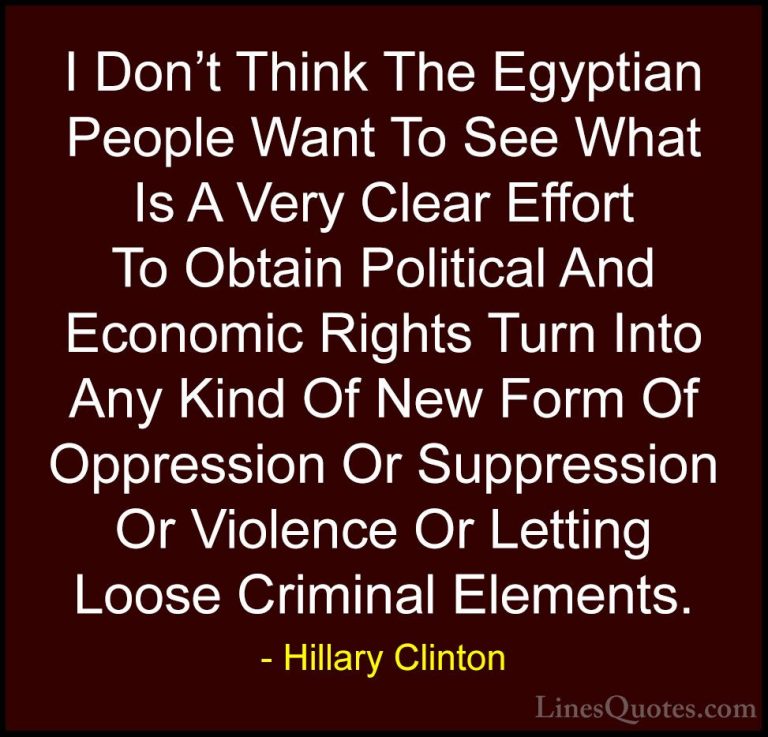 Hillary Clinton Quotes (213) - I Don't Think The Egyptian People ... - QuotesI Don't Think The Egyptian People Want To See What Is A Very Clear Effort To Obtain Political And Economic Rights Turn Into Any Kind Of New Form Of Oppression Or Suppression Or Violence Or Letting Loose Criminal Elements.