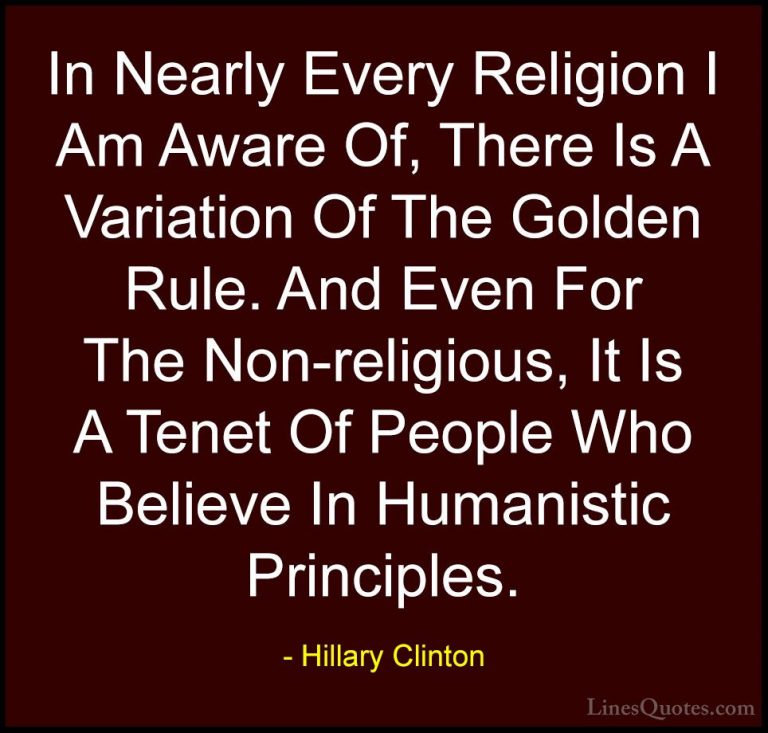 Hillary Clinton Quotes (221) - In Nearly Every Religion I Am Awar... - QuotesIn Nearly Every Religion I Am Aware Of, There Is A Variation Of The Golden Rule. And Even For The Non-religious, It Is A Tenet Of People Who Believe In Humanistic Principles.