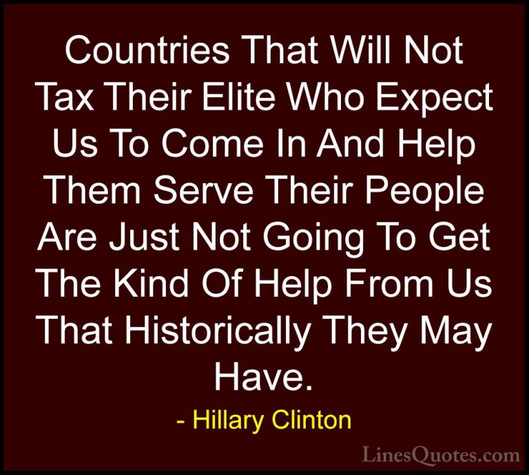 Hillary Clinton Quotes (225) - Countries That Will Not Tax Their ... - QuotesCountries That Will Not Tax Their Elite Who Expect Us To Come In And Help Them Serve Their People Are Just Not Going To Get The Kind Of Help From Us That Historically They May Have.