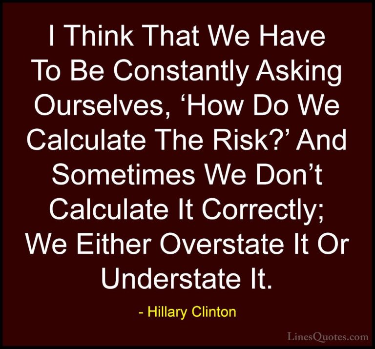 Hillary Clinton Quotes (226) - I Think That We Have To Be Constan... - QuotesI Think That We Have To Be Constantly Asking Ourselves, 'How Do We Calculate The Risk?' And Sometimes We Don't Calculate It Correctly; We Either Overstate It Or Understate It.