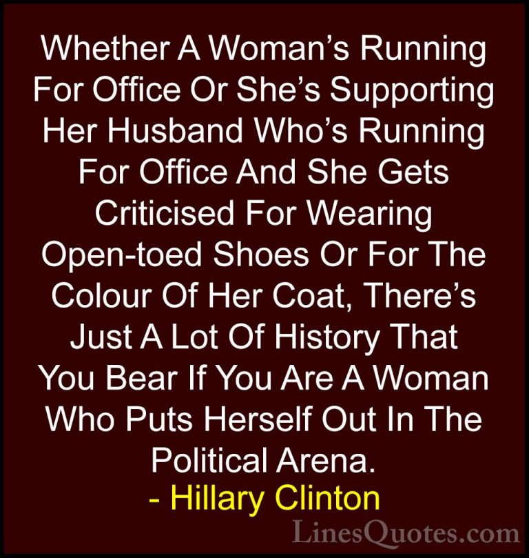 Hillary Clinton Quotes (23) - Whether A Woman's Running For Offic... - QuotesWhether A Woman's Running For Office Or She's Supporting Her Husband Who's Running For Office And She Gets Criticised For Wearing Open-toed Shoes Or For The Colour Of Her Coat, There's Just A Lot Of History That You Bear If You Are A Woman Who Puts Herself Out In The Political Arena.