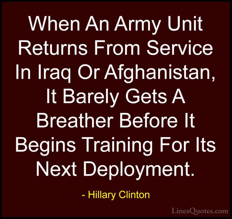 Hillary Clinton Quotes (234) - When An Army Unit Returns From Ser... - QuotesWhen An Army Unit Returns From Service In Iraq Or Afghanistan, It Barely Gets A Breather Before It Begins Training For Its Next Deployment.