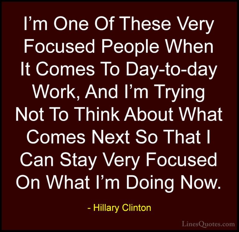 Hillary Clinton Quotes (236) - I'm One Of These Very Focused Peop... - QuotesI'm One Of These Very Focused People When It Comes To Day-to-day Work, And I'm Trying Not To Think About What Comes Next So That I Can Stay Very Focused On What I'm Doing Now.