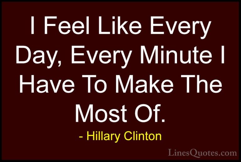 Hillary Clinton Quotes (240) - I Feel Like Every Day, Every Minut... - QuotesI Feel Like Every Day, Every Minute I Have To Make The Most Of.