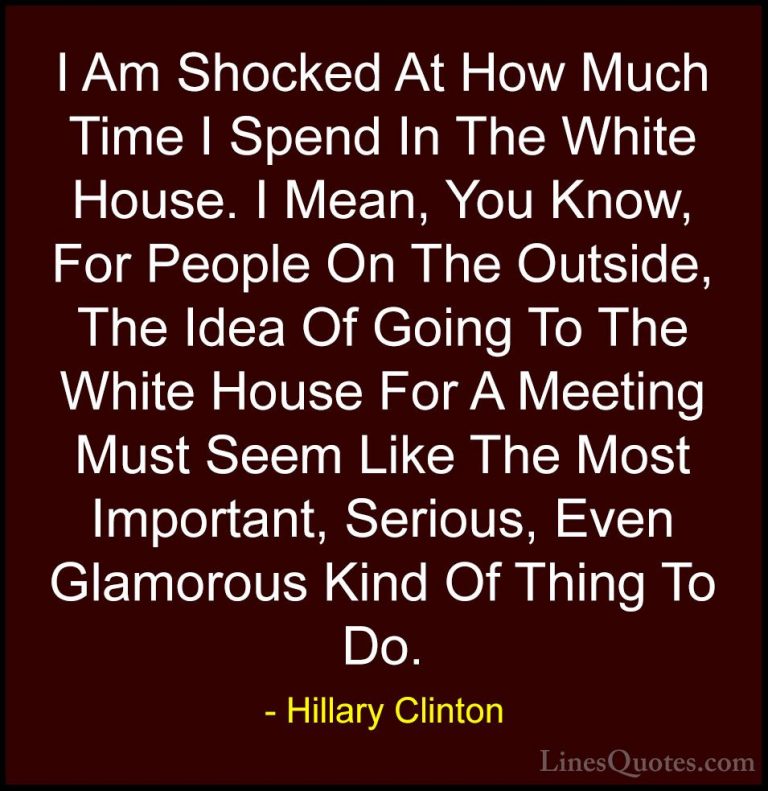 Hillary Clinton Quotes (242) - I Am Shocked At How Much Time I Sp... - QuotesI Am Shocked At How Much Time I Spend In The White House. I Mean, You Know, For People On The Outside, The Idea Of Going To The White House For A Meeting Must Seem Like The Most Important, Serious, Even Glamorous Kind Of Thing To Do.