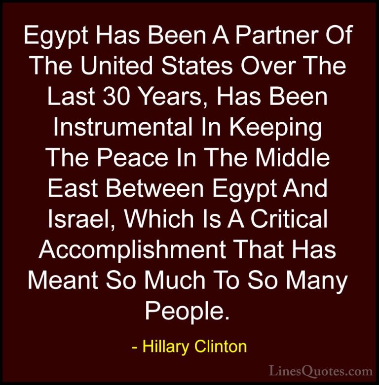 Hillary Clinton Quotes (245) - Egypt Has Been A Partner Of The Un... - QuotesEgypt Has Been A Partner Of The United States Over The Last 30 Years, Has Been Instrumental In Keeping The Peace In The Middle East Between Egypt And Israel, Which Is A Critical Accomplishment That Has Meant So Much To So Many People.