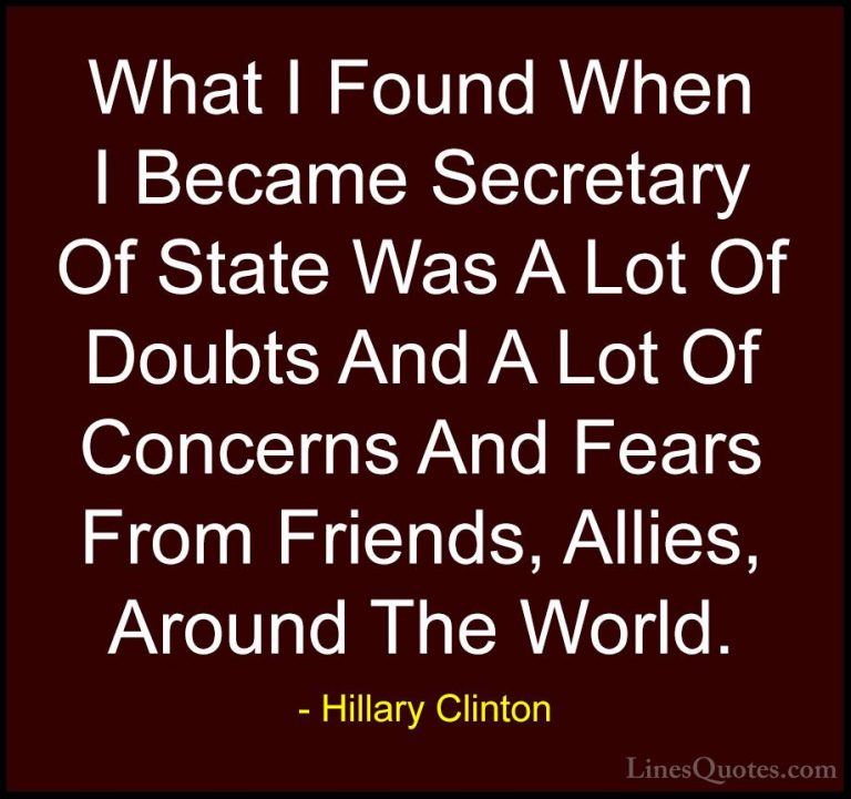 Hillary Clinton Quotes (246) - What I Found When I Became Secreta... - QuotesWhat I Found When I Became Secretary Of State Was A Lot Of Doubts And A Lot Of Concerns And Fears From Friends, Allies, Around The World.