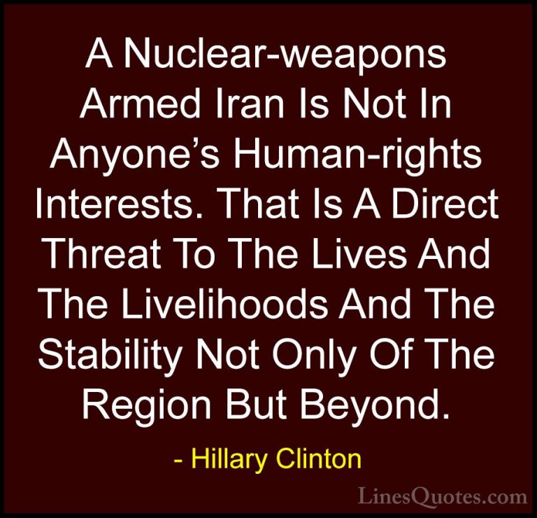 Hillary Clinton Quotes (250) - A Nuclear-weapons Armed Iran Is No... - QuotesA Nuclear-weapons Armed Iran Is Not In Anyone's Human-rights Interests. That Is A Direct Threat To The Lives And The Livelihoods And The Stability Not Only Of The Region But Beyond.