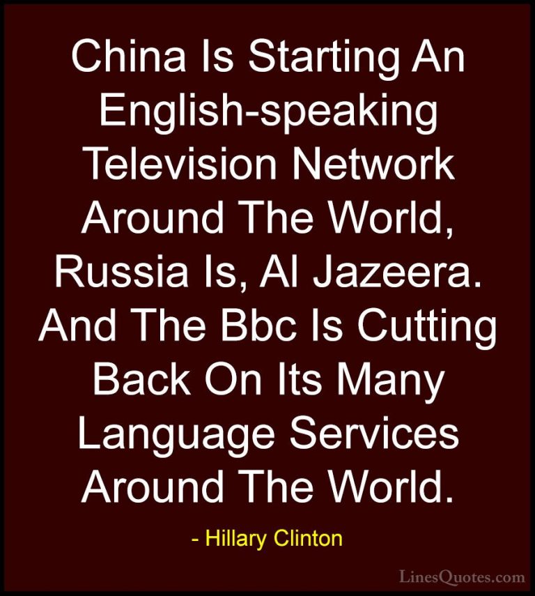 Hillary Clinton Quotes (257) - China Is Starting An English-speak... - QuotesChina Is Starting An English-speaking Television Network Around The World, Russia Is, Al Jazeera. And The Bbc Is Cutting Back On Its Many Language Services Around The World.