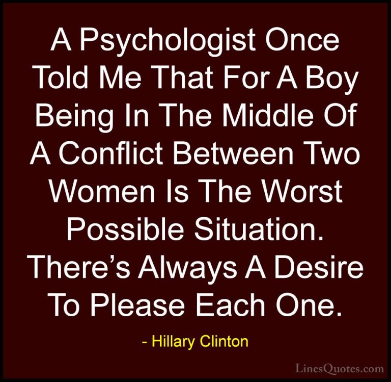 Hillary Clinton Quotes (258) - A Psychologist Once Told Me That F... - QuotesA Psychologist Once Told Me That For A Boy Being In The Middle Of A Conflict Between Two Women Is The Worst Possible Situation. There's Always A Desire To Please Each One.