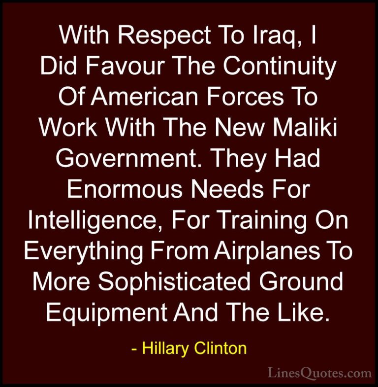 Hillary Clinton Quotes (265) - With Respect To Iraq, I Did Favour... - QuotesWith Respect To Iraq, I Did Favour The Continuity Of American Forces To Work With The New Maliki Government. They Had Enormous Needs For Intelligence, For Training On Everything From Airplanes To More Sophisticated Ground Equipment And The Like.