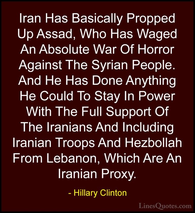 Hillary Clinton Quotes (266) - Iran Has Basically Propped Up Assa... - QuotesIran Has Basically Propped Up Assad, Who Has Waged An Absolute War Of Horror Against The Syrian People. And He Has Done Anything He Could To Stay In Power With The Full Support Of The Iranians And Including Iranian Troops And Hezbollah From Lebanon, Which Are An Iranian Proxy.