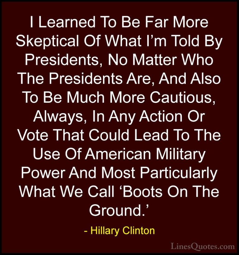 Hillary Clinton Quotes (267) - I Learned To Be Far More Skeptical... - QuotesI Learned To Be Far More Skeptical Of What I'm Told By Presidents, No Matter Who The Presidents Are, And Also To Be Much More Cautious, Always, In Any Action Or Vote That Could Lead To The Use Of American Military Power And Most Particularly What We Call 'Boots On The Ground.'