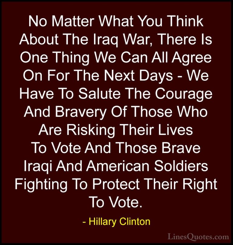 Hillary Clinton Quotes (27) - No Matter What You Think About The ... - QuotesNo Matter What You Think About The Iraq War, There Is One Thing We Can All Agree On For The Next Days - We Have To Salute The Courage And Bravery Of Those Who Are Risking Their Lives To Vote And Those Brave Iraqi And American Soldiers Fighting To Protect Their Right To Vote.