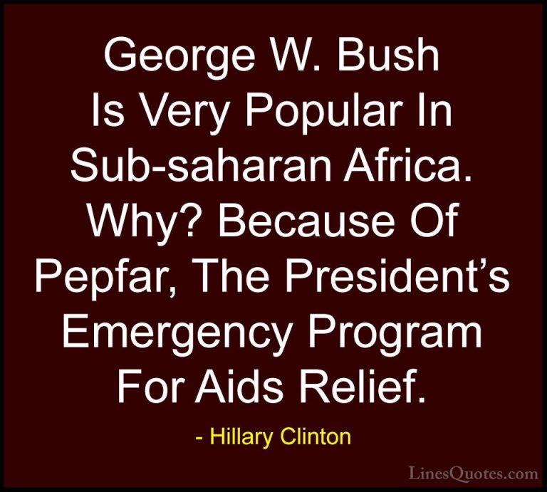 Hillary Clinton Quotes (270) - George W. Bush Is Very Popular In ... - QuotesGeorge W. Bush Is Very Popular In Sub-saharan Africa. Why? Because Of Pepfar, The President's Emergency Program For Aids Relief.