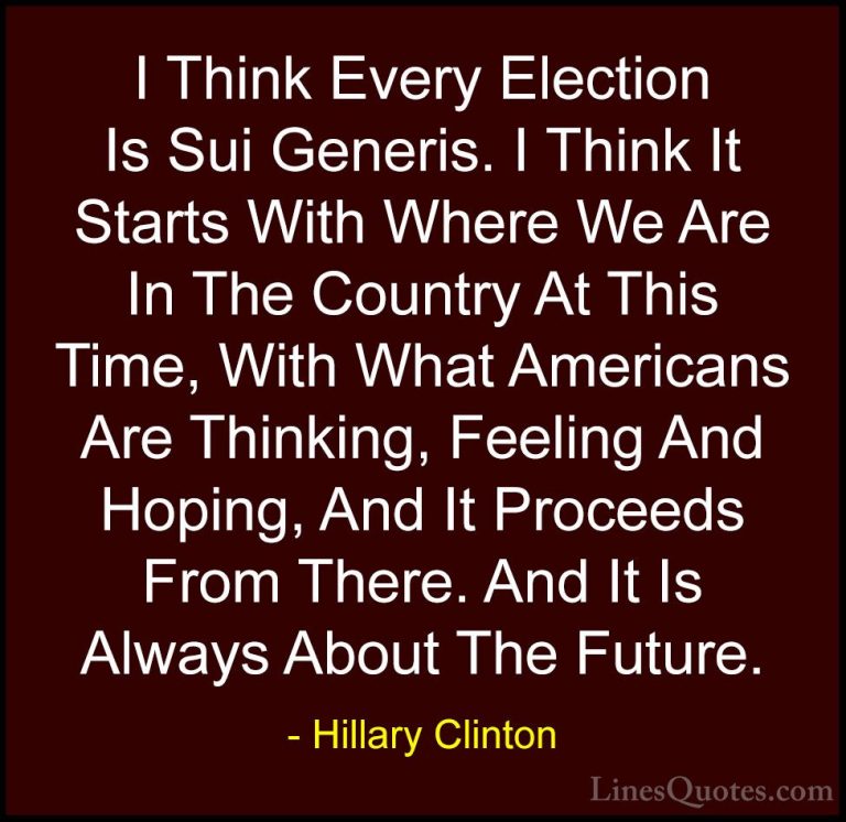 Hillary Clinton Quotes (271) - I Think Every Election Is Sui Gene... - QuotesI Think Every Election Is Sui Generis. I Think It Starts With Where We Are In The Country At This Time, With What Americans Are Thinking, Feeling And Hoping, And It Proceeds From There. And It Is Always About The Future.