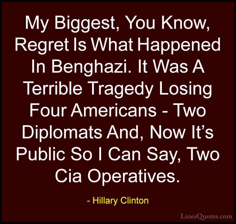 Hillary Clinton Quotes (273) - My Biggest, You Know, Regret Is Wh... - QuotesMy Biggest, You Know, Regret Is What Happened In Benghazi. It Was A Terrible Tragedy Losing Four Americans - Two Diplomats And, Now It's Public So I Can Say, Two Cia Operatives.