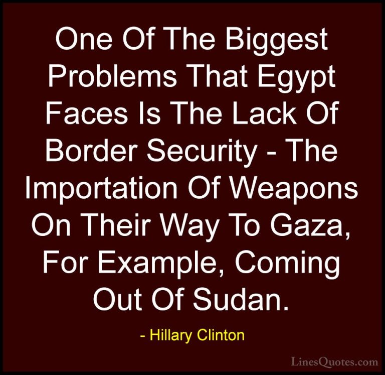 Hillary Clinton Quotes (275) - One Of The Biggest Problems That E... - QuotesOne Of The Biggest Problems That Egypt Faces Is The Lack Of Border Security - The Importation Of Weapons On Their Way To Gaza, For Example, Coming Out Of Sudan.