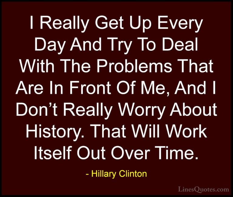 Hillary Clinton Quotes (276) - I Really Get Up Every Day And Try ... - QuotesI Really Get Up Every Day And Try To Deal With The Problems That Are In Front Of Me, And I Don't Really Worry About History. That Will Work Itself Out Over Time.