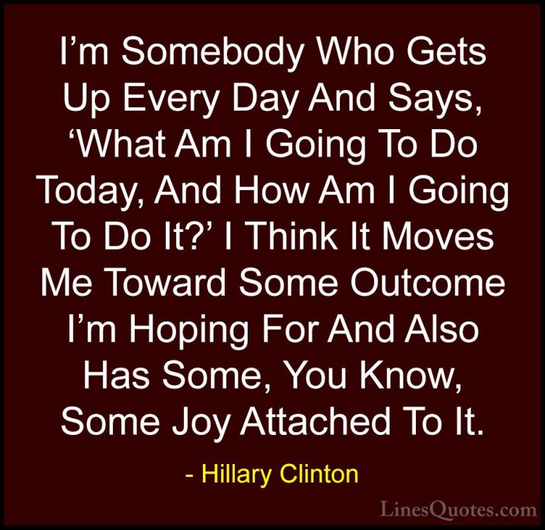 Hillary Clinton Quotes (277) - I'm Somebody Who Gets Up Every Day... - QuotesI'm Somebody Who Gets Up Every Day And Says, 'What Am I Going To Do Today, And How Am I Going To Do It?' I Think It Moves Me Toward Some Outcome I'm Hoping For And Also Has Some, You Know, Some Joy Attached To It.
