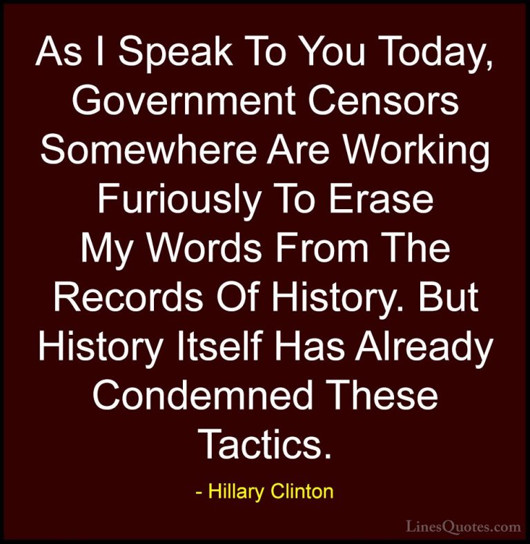 Hillary Clinton Quotes (28) - As I Speak To You Today, Government... - QuotesAs I Speak To You Today, Government Censors Somewhere Are Working Furiously To Erase My Words From The Records Of History. But History Itself Has Already Condemned These Tactics.