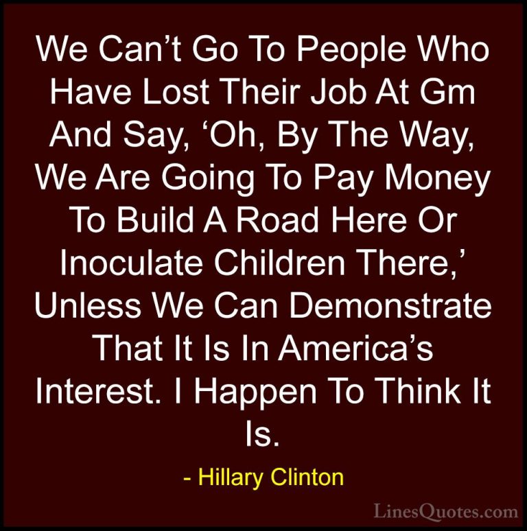 Hillary Clinton Quotes (283) - We Can't Go To People Who Have Los... - QuotesWe Can't Go To People Who Have Lost Their Job At Gm And Say, 'Oh, By The Way, We Are Going To Pay Money To Build A Road Here Or Inoculate Children There,' Unless We Can Demonstrate That It Is In America's Interest. I Happen To Think It Is.