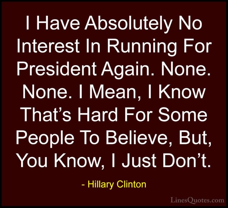 Hillary Clinton Quotes (284) - I Have Absolutely No Interest In R... - QuotesI Have Absolutely No Interest In Running For President Again. None. None. I Mean, I Know That's Hard For Some People To Believe, But, You Know, I Just Don't.