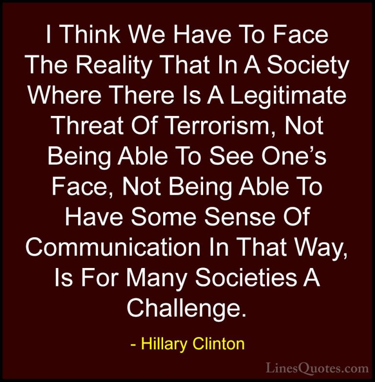 Hillary Clinton Quotes (30) - I Think We Have To Face The Reality... - QuotesI Think We Have To Face The Reality That In A Society Where There Is A Legitimate Threat Of Terrorism, Not Being Able To See One's Face, Not Being Able To Have Some Sense Of Communication In That Way, Is For Many Societies A Challenge.