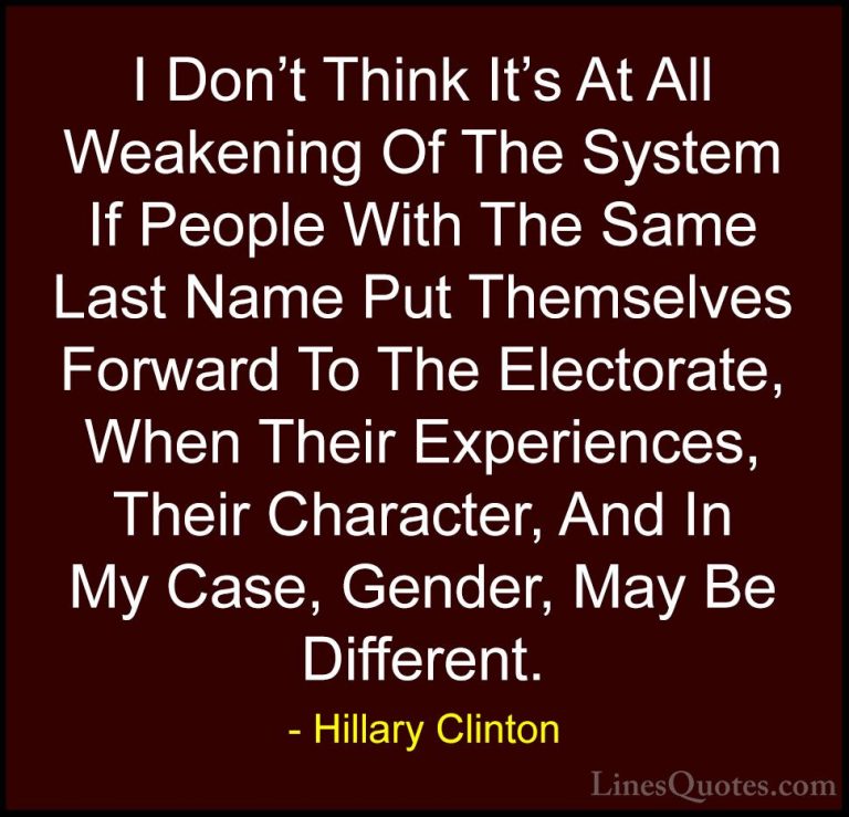 Hillary Clinton Quotes (306) - I Don't Think It's At All Weakenin... - QuotesI Don't Think It's At All Weakening Of The System If People With The Same Last Name Put Themselves Forward To The Electorate, When Their Experiences, Their Character, And In My Case, Gender, May Be Different.