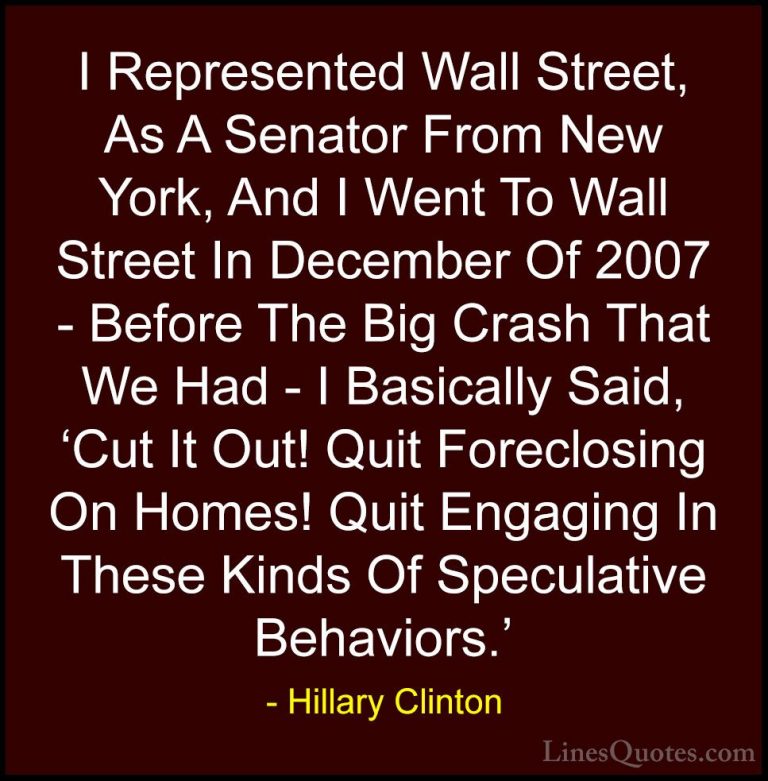 Hillary Clinton Quotes (310) - I Represented Wall Street, As A Se... - QuotesI Represented Wall Street, As A Senator From New York, And I Went To Wall Street In December Of 2007 - Before The Big Crash That We Had - I Basically Said, 'Cut It Out! Quit Foreclosing On Homes! Quit Engaging In These Kinds Of Speculative Behaviors.'