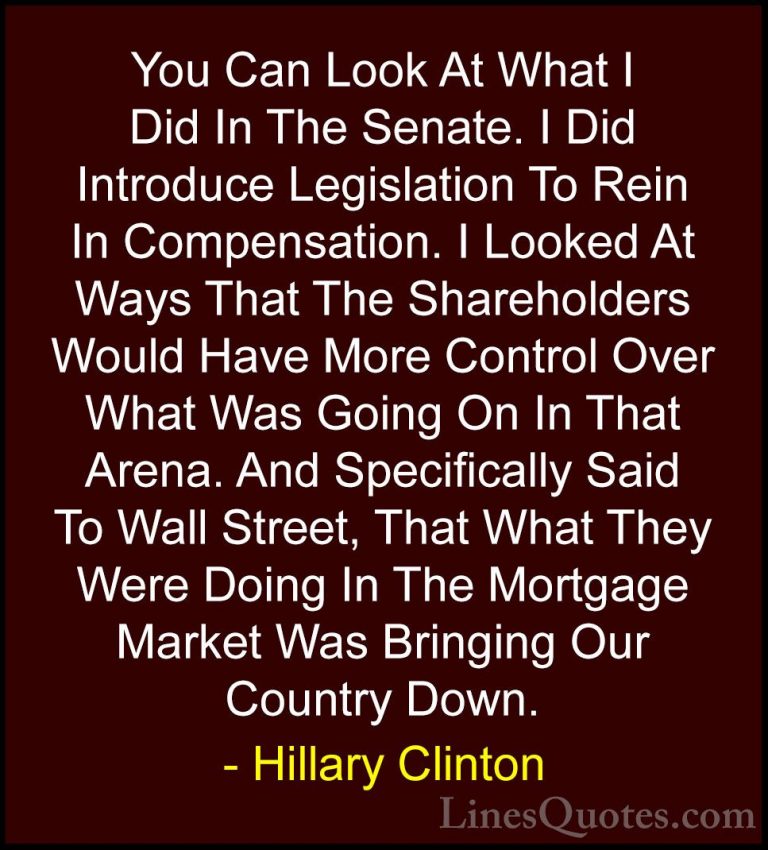 Hillary Clinton Quotes (311) - You Can Look At What I Did In The ... - QuotesYou Can Look At What I Did In The Senate. I Did Introduce Legislation To Rein In Compensation. I Looked At Ways That The Shareholders Would Have More Control Over What Was Going On In That Arena. And Specifically Said To Wall Street, That What They Were Doing In The Mortgage Market Was Bringing Our Country Down.