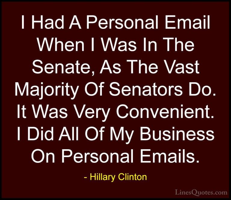Hillary Clinton Quotes (313) - I Had A Personal Email When I Was ... - QuotesI Had A Personal Email When I Was In The Senate, As The Vast Majority Of Senators Do. It Was Very Convenient. I Did All Of My Business On Personal Emails.