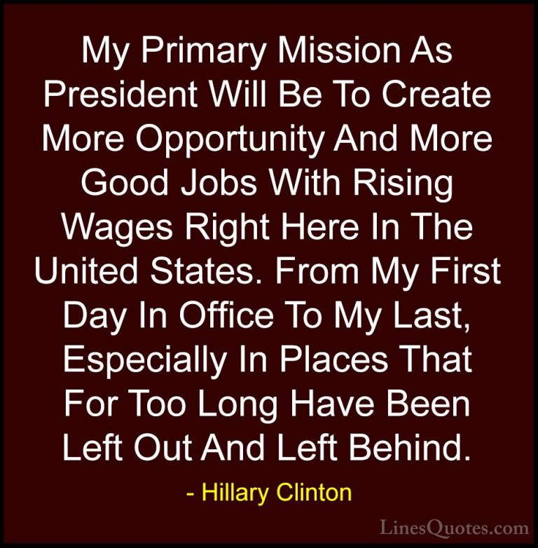 Hillary Clinton Quotes (321) - My Primary Mission As President Wi... - QuotesMy Primary Mission As President Will Be To Create More Opportunity And More Good Jobs With Rising Wages Right Here In The United States. From My First Day In Office To My Last, Especially In Places That For Too Long Have Been Left Out And Left Behind.