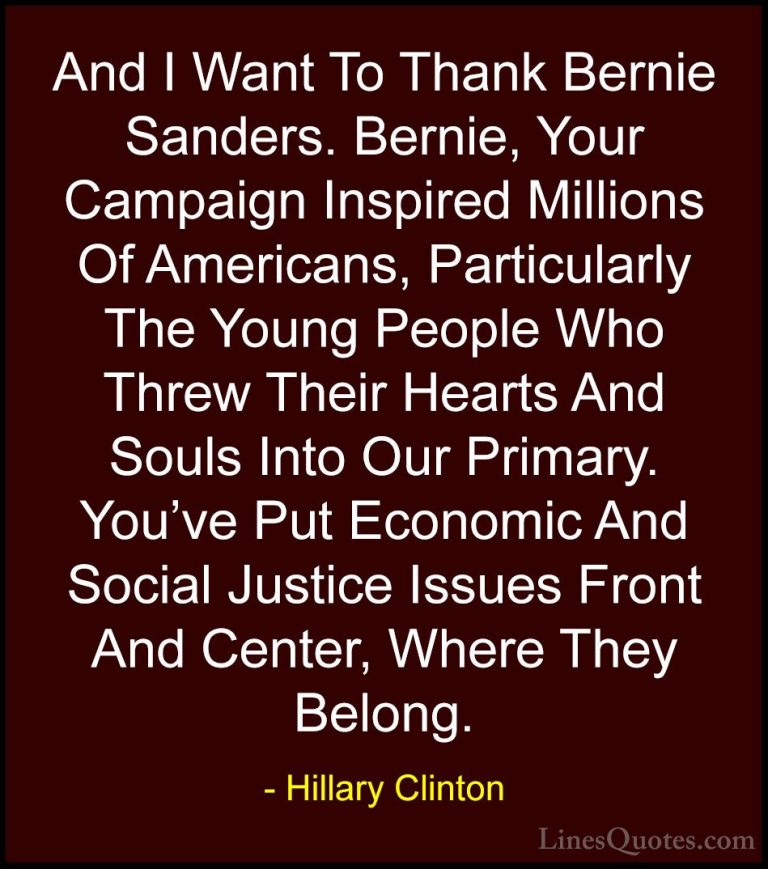 Hillary Clinton Quotes (324) - And I Want To Thank Bernie Sanders... - QuotesAnd I Want To Thank Bernie Sanders. Bernie, Your Campaign Inspired Millions Of Americans, Particularly The Young People Who Threw Their Hearts And Souls Into Our Primary. You've Put Economic And Social Justice Issues Front And Center, Where They Belong.