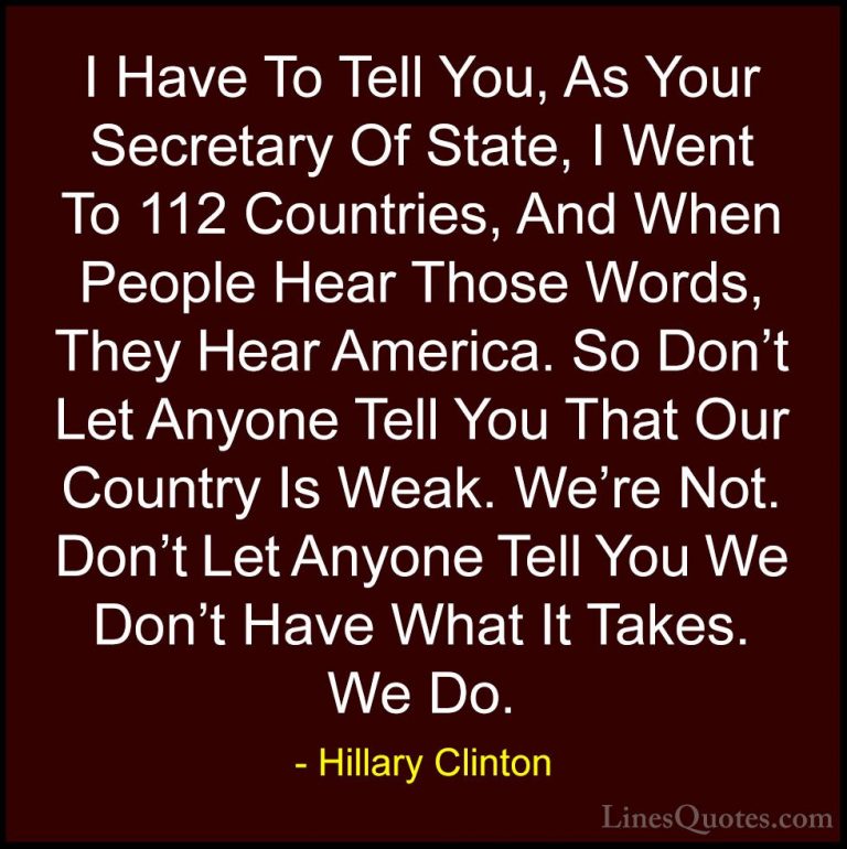 Hillary Clinton Quotes (326) - I Have To Tell You, As Your Secret... - QuotesI Have To Tell You, As Your Secretary Of State, I Went To 112 Countries, And When People Hear Those Words, They Hear America. So Don't Let Anyone Tell You That Our Country Is Weak. We're Not. Don't Let Anyone Tell You We Don't Have What It Takes. We Do.