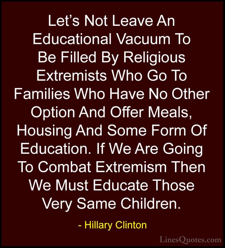 Hillary Clinton Quotes (35) - Let's Not Leave An Educational Vacu... - QuotesLet's Not Leave An Educational Vacuum To Be Filled By Religious Extremists Who Go To Families Who Have No Other Option And Offer Meals, Housing And Some Form Of Education. If We Are Going To Combat Extremism Then We Must Educate Those Very Same Children.
