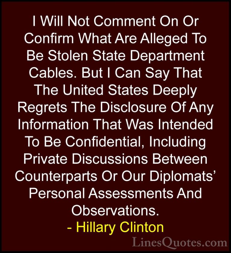 Hillary Clinton Quotes (36) - I Will Not Comment On Or Confirm Wh... - QuotesI Will Not Comment On Or Confirm What Are Alleged To Be Stolen State Department Cables. But I Can Say That The United States Deeply Regrets The Disclosure Of Any Information That Was Intended To Be Confidential, Including Private Discussions Between Counterparts Or Our Diplomats' Personal Assessments And Observations.