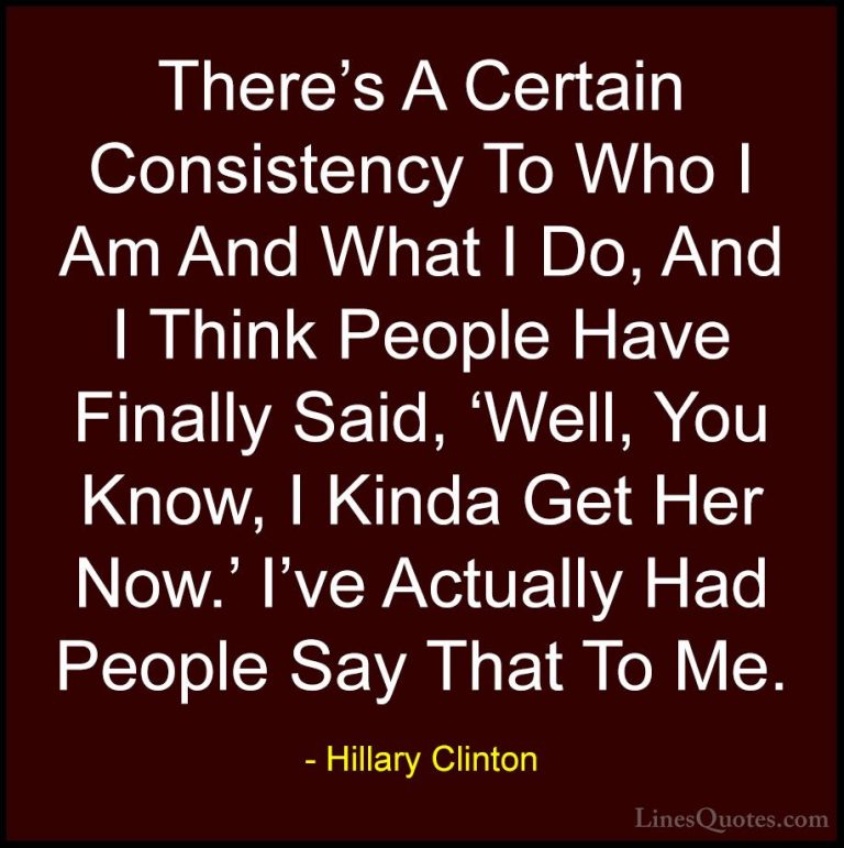 Hillary Clinton Quotes (40) - There's A Certain Consistency To Wh... - QuotesThere's A Certain Consistency To Who I Am And What I Do, And I Think People Have Finally Said, 'Well, You Know, I Kinda Get Her Now.' I've Actually Had People Say That To Me.