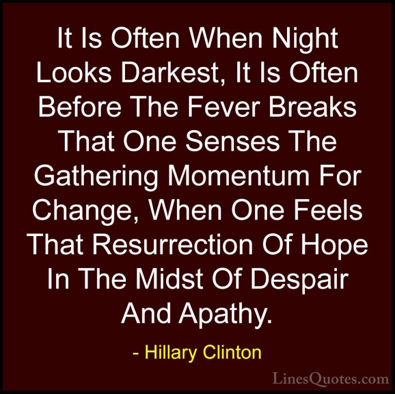 Hillary Clinton Quotes (42) - It Is Often When Night Looks Darkes... - QuotesIt Is Often When Night Looks Darkest, It Is Often Before The Fever Breaks That One Senses The Gathering Momentum For Change, When One Feels That Resurrection Of Hope In The Midst Of Despair And Apathy.