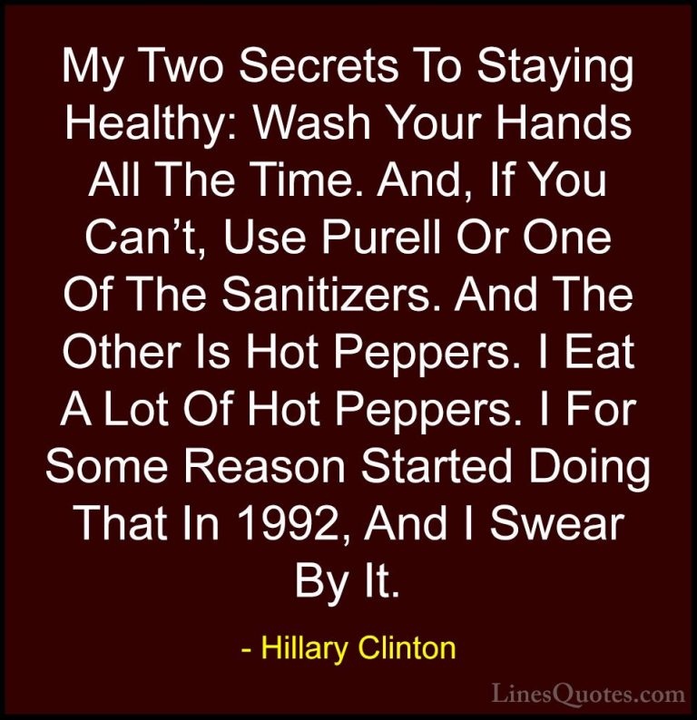 Hillary Clinton Quotes (44) - My Two Secrets To Staying Healthy: ... - QuotesMy Two Secrets To Staying Healthy: Wash Your Hands All The Time. And, If You Can't, Use Purell Or One Of The Sanitizers. And The Other Is Hot Peppers. I Eat A Lot Of Hot Peppers. I For Some Reason Started Doing That In 1992, And I Swear By It.